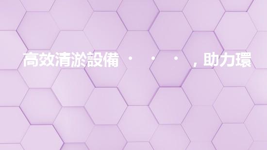 高效清淤設備，助力環(huán)保工程新篇章